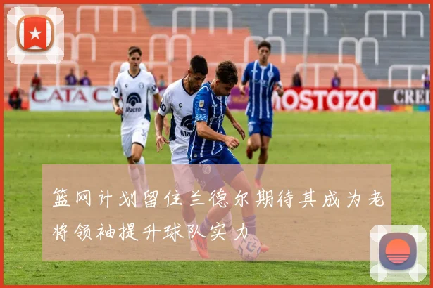 篮网计划留住兰德尔期待其成为老将领袖提升球队实力