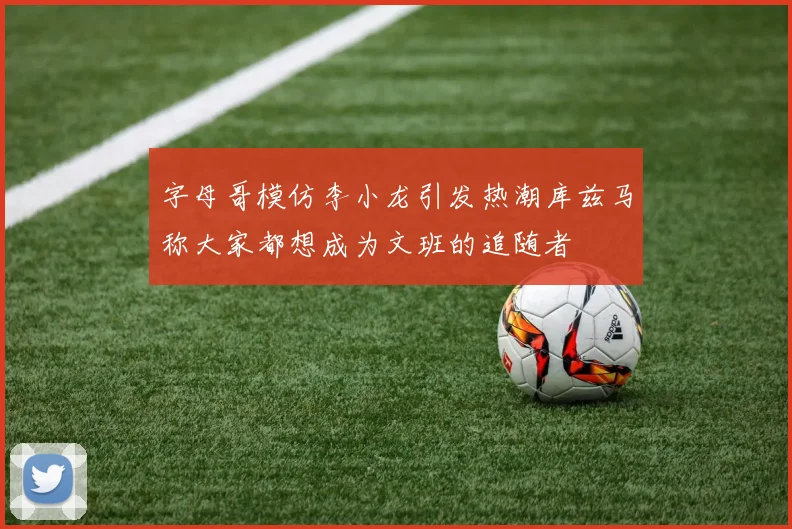 字母哥模仿李小龙引发热潮库兹马称大家都想成为文班的追随者