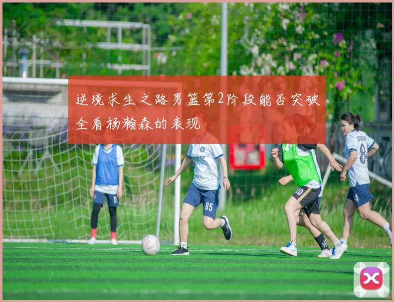 逆境求生之路男篮第2阶段能否突破全看杨瀚森的表现