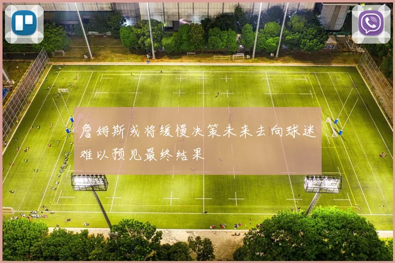 詹姆斯或将缓慢决策未来去向球迷难以预见最终结果