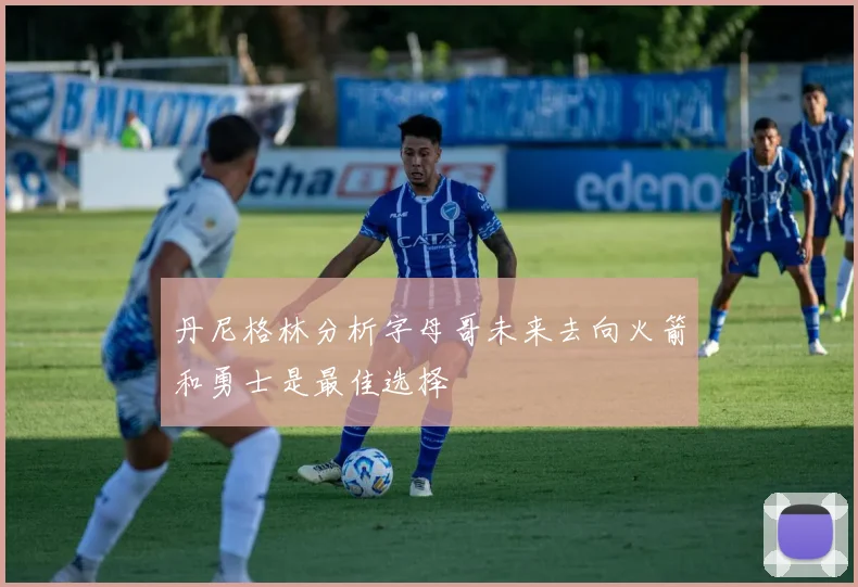 丹尼格林分析字母哥未来去向火箭和勇士是最佳选择