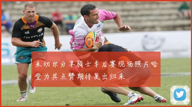 米切尔分享骑士季后赛现场照片哈登为其点赞期待复出归来