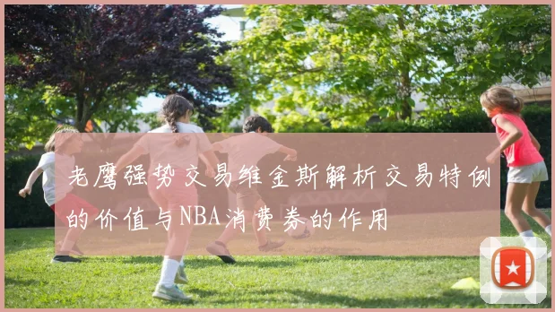老鹰强势交易维金斯解析交易特例的价值与NBA消费券的作用