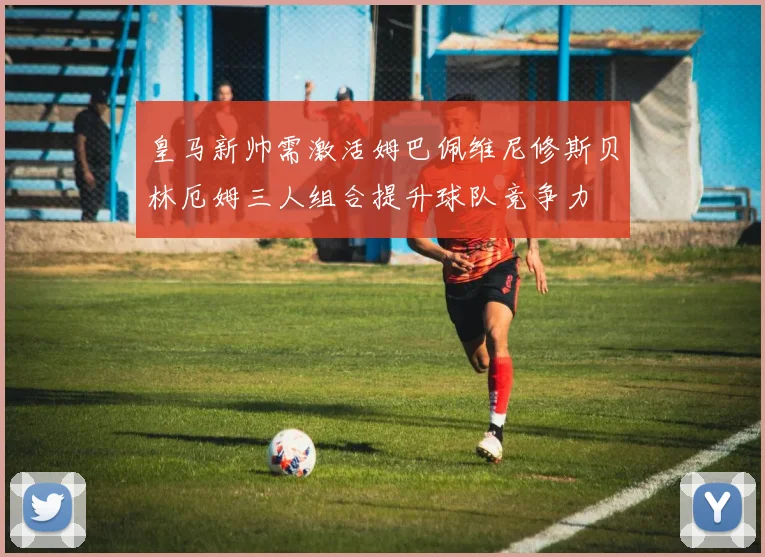 皇马新帅需激活姆巴佩维尼修斯贝林厄姆三人组合提升球队竞争力