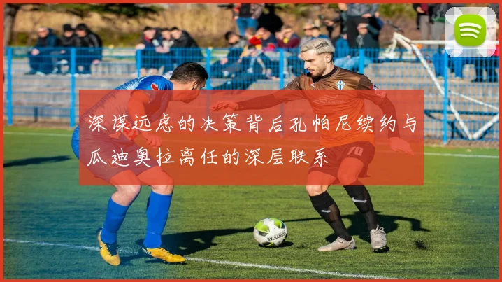 深谋远虑的决策背后孔帕尼续约与瓜迪奥拉离任的深层联系