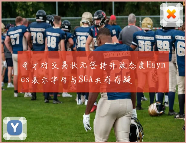 奇才对交易状元签持开放态度Haynes表示字母与SGA共存存疑
