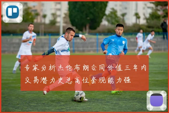 专家分析杰伦布朗合同价值三年内交易潜力史总高位套现能力强